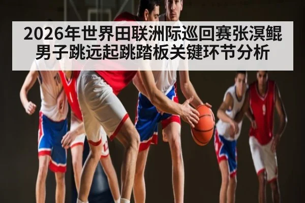2026年世界田联洲际巡回赛张溟鲲男子跳远起跳踏板关键环节分析