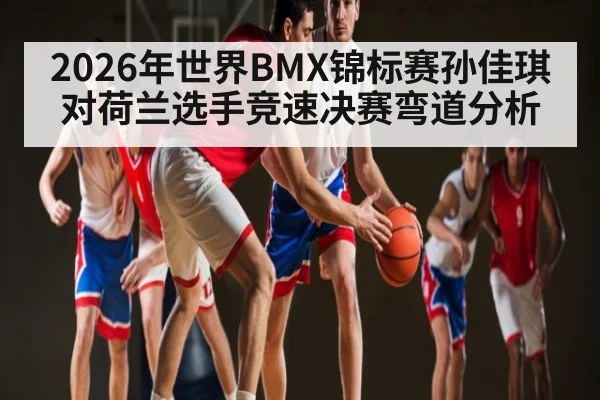 2026年世界BMX锦标赛孙佳琪对荷兰选手竞速决赛弯道分析